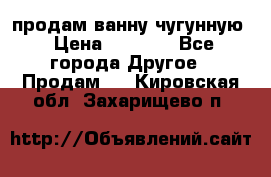  продам ванну чугунную › Цена ­ 7 000 - Все города Другое » Продам   . Кировская обл.,Захарищево п.